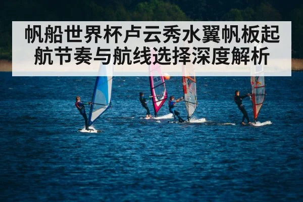 帆船世界杯卢云秀水翼帆板起航节奏与航线选择深度解析