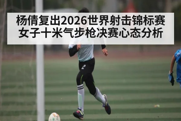 杨倩复出2026世界射击锦标赛女子十米气步枪决赛心态分析