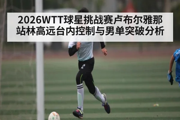 2026WTT球星挑战赛卢布尔雅那站林高远台内控制与男单突破分析